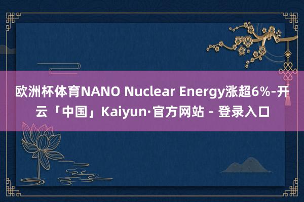 欧洲杯体育NANO Nuclear Energy涨超6%-开云「中国」Kaiyun·官方网站 - 登录入口