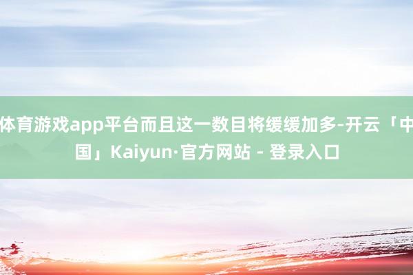 体育游戏app平台而且这一数目将缓缓加多-开云「中国」Kaiyun·官方网站 - 登录入口